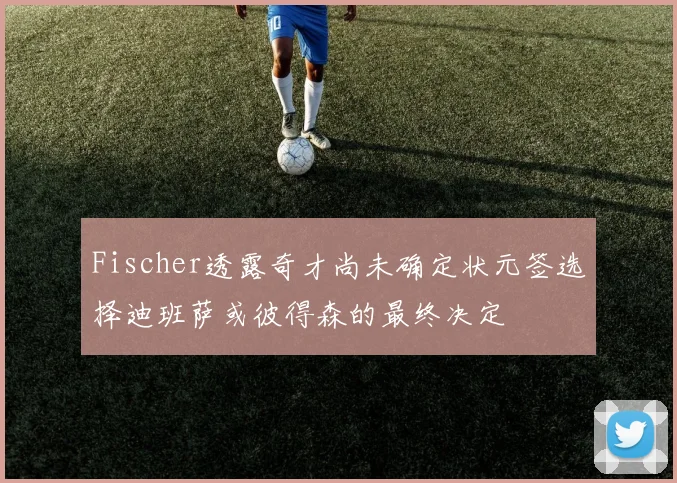 Fischer透露奇才尚未确定状元签选择迪班萨或彼得森的最终决定