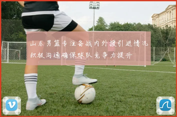 山东男篮专注备战内外援引进情况积极沟通确保球队竞争力提升