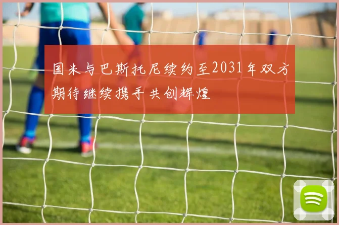 国米与巴斯托尼续约至2031年双方期待继续携手共创辉煌