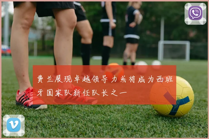费兰展现卓越领导力或将成为西班牙国家队新任队长之一