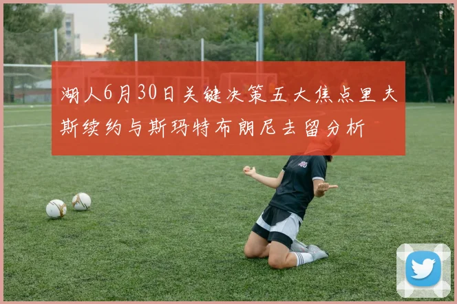 湖人6月30日关键决策五大焦点里夫斯续约与斯玛特布朗尼去留分析