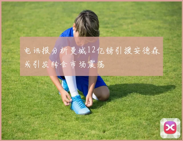 电讯报分析曼城12亿镑引援安德森或引发转会市场震荡