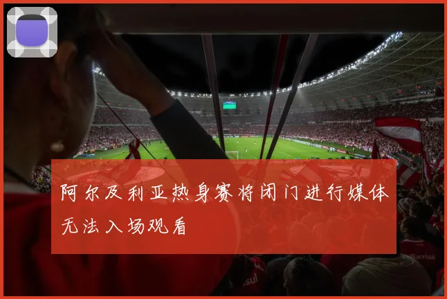 阿尔及利亚热身赛将闭门进行媒体无法入场观看