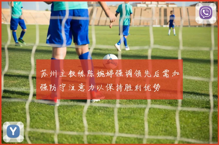 苏州主教练陈婉婷强调领先后需加强防守注意力以保持胜利优势
