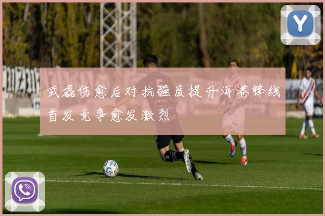 武磊伤愈后对抗强度提升海港锋线首发竞争愈发激烈