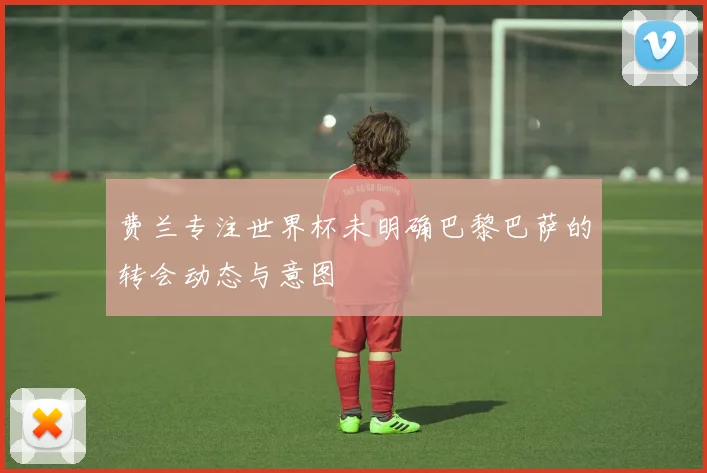 费兰专注世界杯未明确巴黎巴萨的转会动态与意图