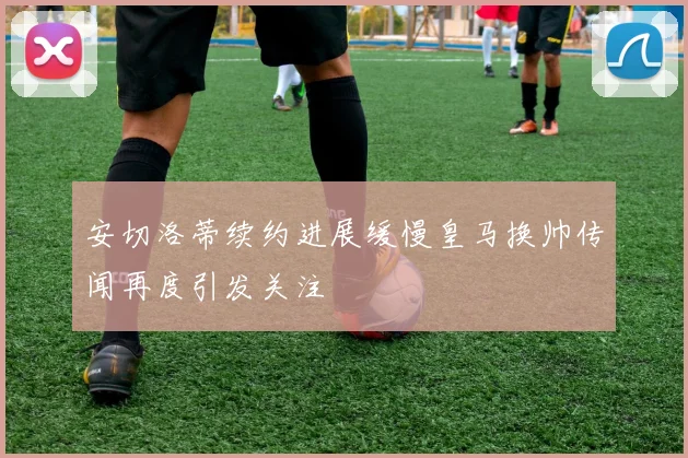 安切洛蒂续约进展缓慢皇马换帅传闻再度引发关注