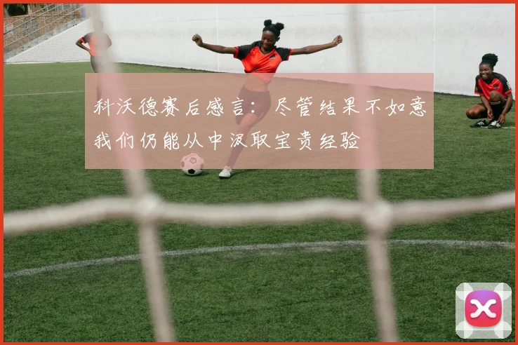 科沃德赛后感言：尽管结果不如意我们仍能从中汲取宝贵经验