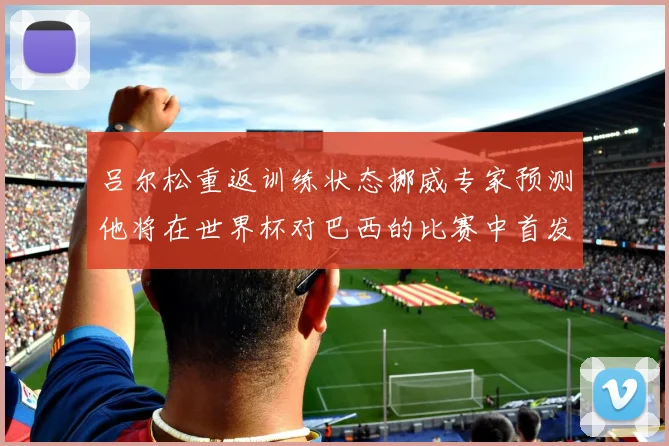 吕尔松重返训练状态挪威专家预测他将在世界杯对巴西的比赛中首发出战