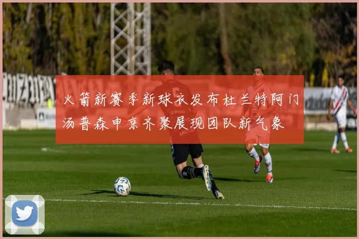 火箭新赛季新球衣发布杜兰特阿门汤普森申京齐聚展现团队新气象