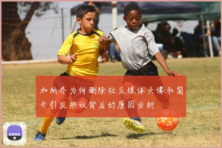 加纳乔为何删除社交媒体头像和简介引发热议背后的原因分析