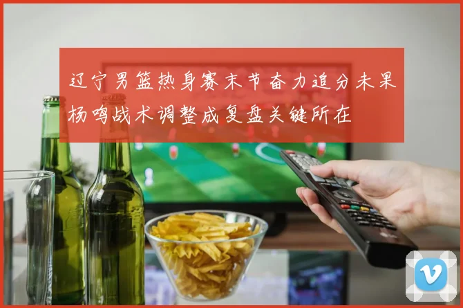辽宁男篮热身赛末节奋力追分未果杨鸣战术调整成复盘关键所在