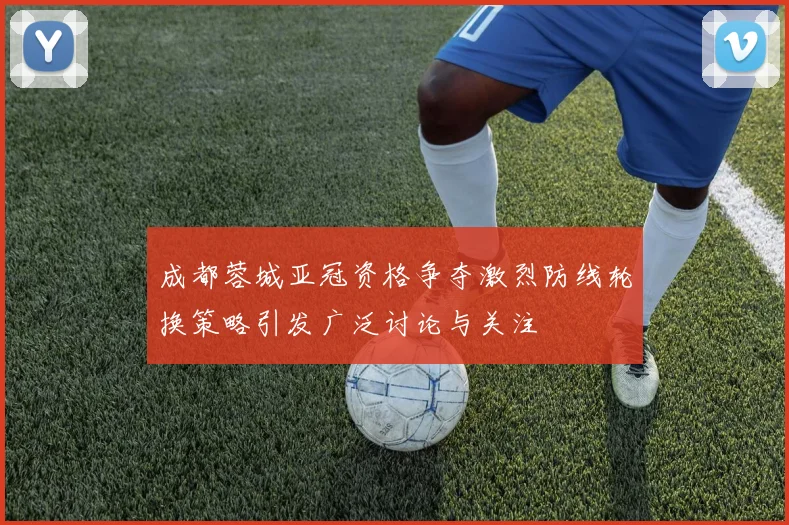 成都蓉城亚冠资格争夺激烈防线轮换策略引发广泛讨论与关注