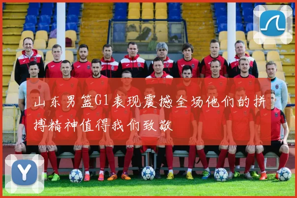 山东男篮G1表现震撼全场他们的拼搏精神值得我们致敬