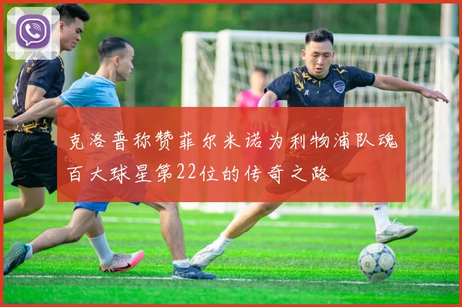 克洛普称赞菲尔米诺为利物浦队魂百大球星第22位的传奇之路