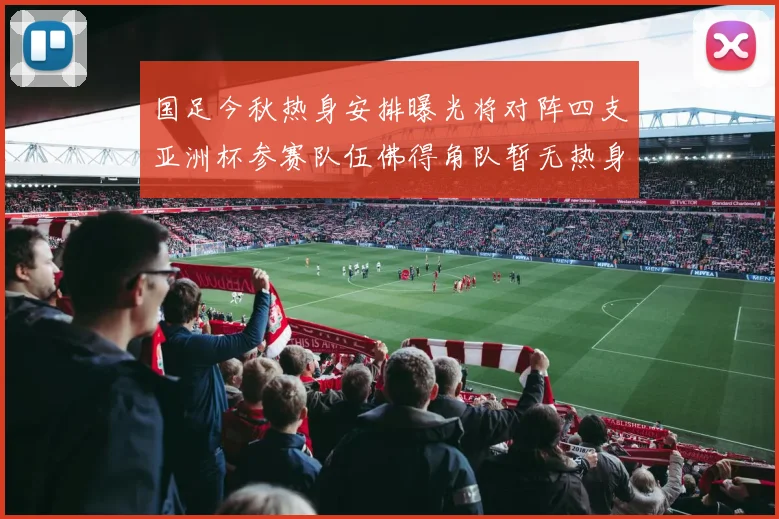 国足今秋热身安排曝光将对阵四支亚洲杯参赛队伍佛得角队暂无热身计划