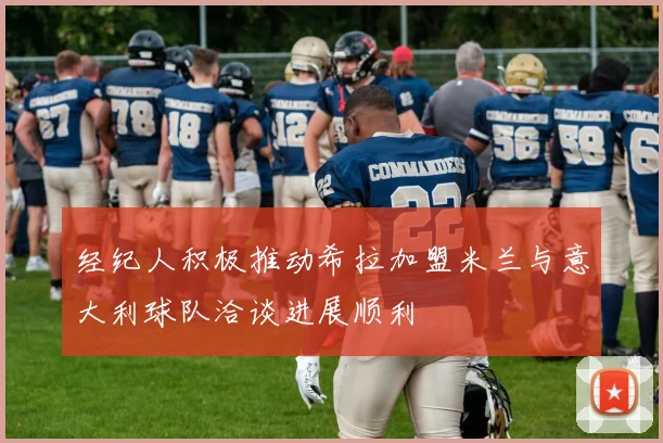 经纪人积极推动希拉加盟米兰与意大利球队洽谈进展顺利