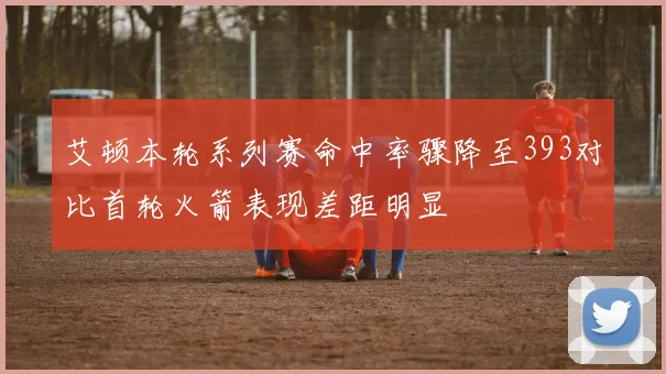 艾顿本轮系列赛命中率骤降至393对比首轮火箭表现差距明显