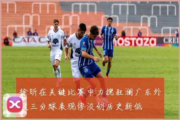 徐昕在关键比赛中力挽狂澜广东外援三分球表现惨淡创历史新低
