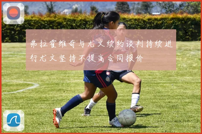 弗拉霍维奇与尤文续约谈判持续进行尤文坚持不提高合同报价