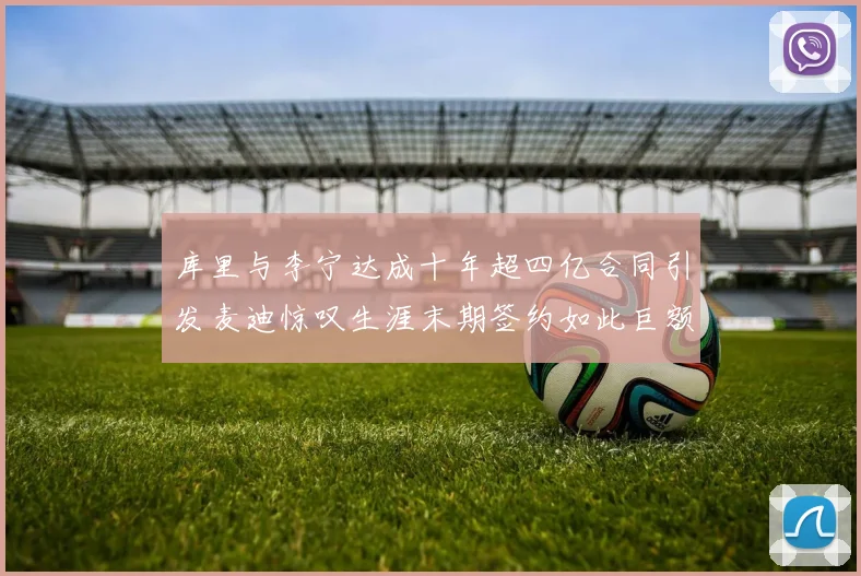 库里与李宁达成十年超四亿合同引发麦迪惊叹生涯末期签约如此巨额前所未闻