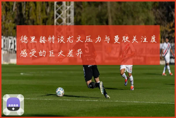 德里赫特谈尤文压力与曼联关注度感受的巨大差异