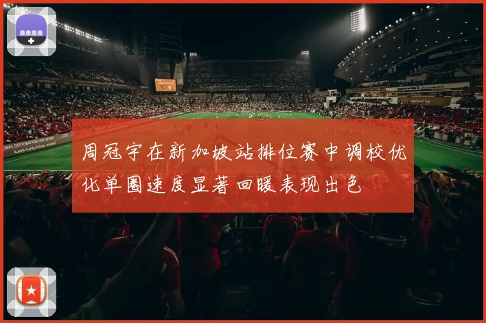 周冠宇在新加坡站排位赛中调校优化单圈速度显著回暖表现出色